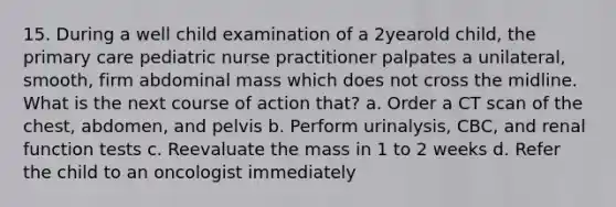 15. During a well child examination of a 2yearold child, the primary care pediatric nurse practitioner palpates a unilateral, smooth, firm abdominal mass which does not cross the midline. What is the next course of action that? a. Order a CT scan of the chest, abdomen, and pelvis b. Perform urinalysis, CBC, and renal function tests c. Reevaluate the mass in 1 to 2 weeks d. Refer the child to an oncologist immediately