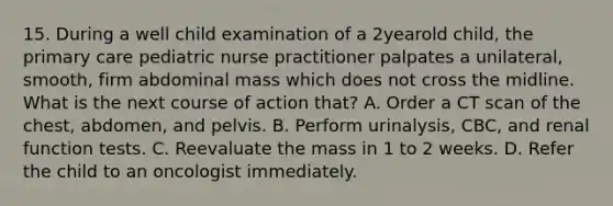 15. During a well child examination of a 2yearold child, the primary care pediatric nurse practitioner palpates a unilateral, smooth, firm abdominal mass which does not cross the midline. What is the next course of action that? A. Order a CT scan of the chest, abdomen, and pelvis. B. Perform urinalysis, CBC, and renal function tests. C. Reevaluate the mass in 1 to 2 weeks. D. Refer the child to an oncologist immediately.