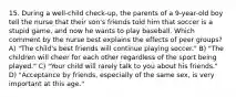 15. During a well-child check-up, the parents of a 9-year-old boy tell the nurse that their son's friends told him that soccer is a stupid game, and now he wants to play baseball. Which comment by the nurse best explains the effects of peer groups? A) "The child's best friends will continue playing soccer." B) "The children will cheer for each other regardless of the sport being played." C) "Your child will rarely talk to you about his friends." D) "Acceptance by friends, especially of the same sex, is very important at this age."