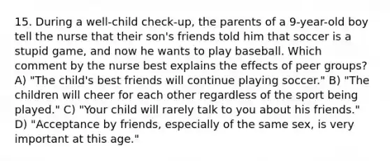 15. During a well-child check-up, the parents of a 9-year-old boy tell the nurse that their son's friends told him that soccer is a stupid game, and now he wants to play baseball. Which comment by the nurse best explains the effects of peer groups? A) "The child's best friends will continue playing soccer." B) "The children will cheer for each other regardless of the sport being played." C) "Your child will rarely talk to you about his friends." D) "Acceptance by friends, especially of the same sex, is very important at this age."