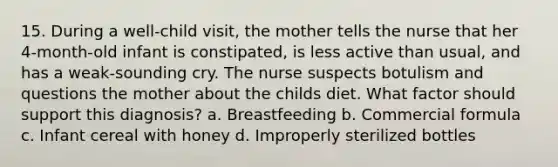 15. During a well-child visit, the mother tells the nurse that her 4-month-old infant is constipated, is less active than usual, and has a weak-sounding cry. The nurse suspects botulism and questions the mother about the childs diet. What factor should support this diagnosis? a. Breastfeeding b. Commercial formula c. Infant cereal with honey d. Improperly sterilized bottles