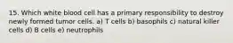 15. Which white blood cell has a primary responsibility to destroy newly formed tumor cells. a) T cells b) basophils c) natural killer cells d) B cells e) neutrophils