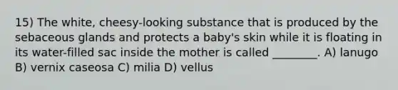 15) The white, cheesy-looking substance that is produced by the sebaceous glands and protects a baby's skin while it is floating in its water-filled sac inside the mother is called ________. A) lanugo B) vernix caseosa C) milia D) vellus