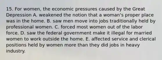 15. For women, the economic pressures caused by the <a href='https://www.questionai.com/knowledge/k5xSuWRAxy-great-depression' class='anchor-knowledge'>great depression</a> A. weakened the notion that a woman's proper place was in the home. B. saw men move into jobs traditionally held by professional women. C. forced most women out of the labor force. D. saw the federal government make it illegal for married women to work outside the home. E. affected service and clerical positions held by women <a href='https://www.questionai.com/knowledge/keWHlEPx42-more-than' class='anchor-knowledge'>more than</a> they did jobs in heavy industry.