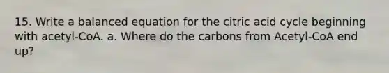 15. Write a balanced equation for the citric acid cycle beginning with acetyl-CoA. a. Where do the carbons from Acetyl-CoA end up?