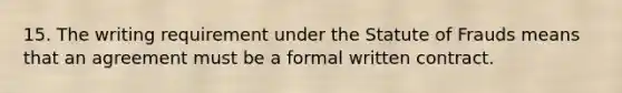 15. The writing requirement under the Statute of Frauds means that an agreement must be a formal written contract.