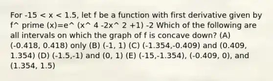 For -15 < x < 1.5, let f be a function with first derivative given by f^ prime (x)=e^ (x^ 4 -2x^ 2 +1) -2 Which of the following are all intervals on which the graph of f is concave down? (A) (-0.418, 0.418) only (B) (-1, 1) (C) (-1.354,-0.409) and (0.409, 1.354) (D) (-1.5,-1) and (0, 1) (E) (-15,-1.354), (-0.409, 0), and (1.354, 1.5)