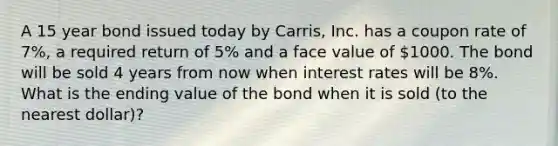 A 15 year bond issued today by Carris, Inc. has a coupon rate of 7%, a required return of 5% and a face value of 1000. The bond will be sold 4 years from now when interest rates will be 8%. What is the ending value of the bond when it is sold (to the nearest dollar)?