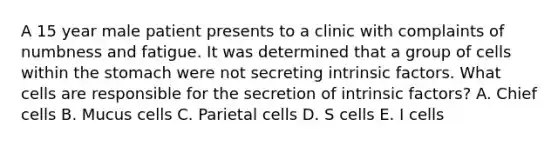 A 15 year male patient presents to a clinic with complaints of numbness and fatigue. It was determined that a group of cells within the stomach were not secreting intrinsic factors. What cells are responsible for the secretion of intrinsic factors? A. Chief cells B. Mucus cells C. Parietal cells D. S cells E. I cells