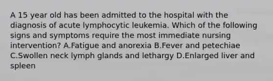 A 15 year old has been admitted to the hospital with the diagnosis of acute lymphocytic leukemia. Which of the following signs and symptoms require the most immediate nursing intervention? A.Fatigue and anorexia B.Fever and petechiae C.Swollen neck lymph glands and lethargy D.Enlarged liver and spleen