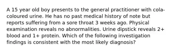 A 15 year old boy presents to the general practitioner with cola-coloured urine. He has no past medical history of note but reports suffering from a sore throat 3 weeks ago. Physical examination reveals no abnormalities. Urine dipstick reveals 2+ blood and 1+ protein. Which of the following investigation findings is consistent with the most likely diagnosis?