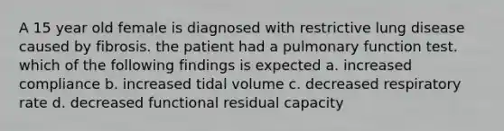 A 15 year old female is diagnosed with restrictive lung disease caused by fibrosis. the patient had a pulmonary function test. which of the following findings is expected a. increased compliance b. increased tidal volume c. decreased respiratory rate d. decreased functional residual capacity