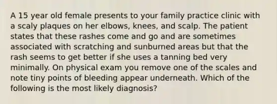 A 15 year old female presents to your family practice clinic with a scaly plaques on her elbows, knees, and scalp. The patient states that these rashes come and go and are sometimes associated with scratching and sunburned areas but that the rash seems to get better if she uses a tanning bed very minimally. On physical exam you remove one of the scales and note tiny points of bleeding appear underneath. Which of the following is the most likely diagnosis?