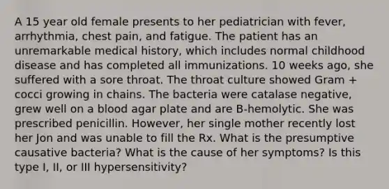 A 15 year old female presents to her pediatrician with fever, arrhythmia, chest pain, and fatigue. The patient has an unremarkable medical history, which includes normal childhood disease and has completed all immunizations. 10 weeks ago, she suffered with a sore throat. The throat culture showed Gram + cocci growing in chains. The bacteria were catalase negative, grew well on a blood agar plate and are B-hemolytic. She was prescribed penicillin. However, her single mother recently lost her Jon and was unable to fill the Rx. What is the presumptive causative bacteria? What is the cause of her symptoms? Is this type I, II, or III hypersensitivity?