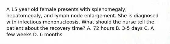 A 15 year old female presents with splenomegaly, hepatomegaly, and lymph node enlargement. She is diagnosed with infectious mononucleosis. What should the nurse tell the patient about the recovery time? A. 72 hours B. 3-5 days C. A few weeks D. 6 months