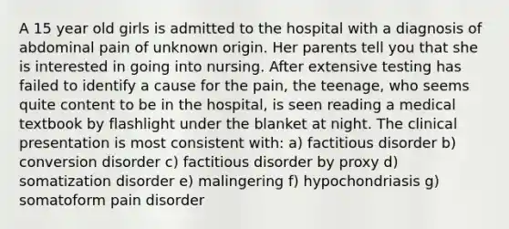 A 15 year old girls is admitted to the hospital with a diagnosis of abdominal pain of unknown origin. Her parents tell you that she is interested in going into nursing. After extensive testing has failed to identify a cause for the pain, the teenage, who seems quite content to be in the hospital, is seen reading a medical textbook by flashlight under the blanket at night. The clinical presentation is most consistent with: a) factitious disorder b) conversion disorder c) factitious disorder by proxy d) somatization disorder e) malingering f) hypochondriasis g) somatoform pain disorder