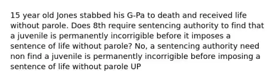 15 year old Jones stabbed his G-Pa to death and received life without parole. Does 8th require sentencing authority to find that a juvenile is permanently incorrigible before it imposes a sentence of life without parole? No, a sentencing authority need non find a juvenile is permanently incorrigible before imposing a sentence of life without parole UP