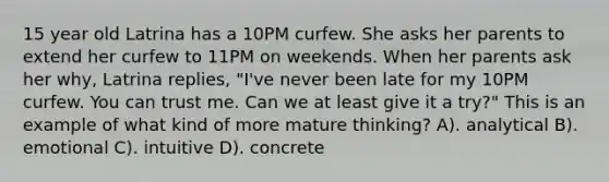 15 year old Latrina has a 10PM curfew. She asks her parents to extend her curfew to 11PM on weekends. When her parents ask her why, Latrina replies, "I've never been late for my 10PM curfew. You can trust me. Can we at least give it a try?" This is an example of what kind of more mature thinking? A). analytical B). emotional C). intuitive D). concrete