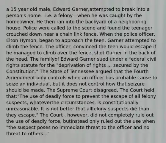 a 15 year old male, Edward Garner,attempted to break into a person's home—i.e. a felony—when he was caught by the homeowner. He then ran into the backyard of a neighboring house. Police were called to the scene and found the teenager crouched down near a chain link fence. When the police officer, Elton Hymon, began to approach the teen, Garner attempted to climb the fence. The officer, convinced the teen would escape if he managed to climb over the fence, shot Garner in the back of the head. The familyof Edward Garner sued under a federal civil rights statute for the "deprivation of rights ... secured by the Constitution." The State of Tennessee argued that the Fourth Amendment only controls when an officer has probable cause to seize an individual, but it does not control how that seizure should be made. The Supreme Court disagreed. The Court held that:"The use of <a href='https://www.questionai.com/knowledge/kDK35iKv1W-deadly-force' class='anchor-knowledge'>deadly force</a> to prevent the escape of all felony suspects, whateverthe circumstances, is constitutionally unreasonable. It is not better that allfelony suspects die than they escape." The Court , however, did not completely rule out the use of deadly force, butinstead only ruled out the use when "the suspect poses no immediate threat to the officer and no threat to others..."