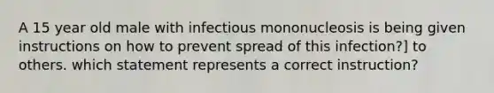 A 15 year old male with infectious mononucleosis is being given instructions on how to prevent spread of this infection?] to others. which statement represents a correct instruction?