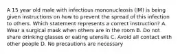 A 15 year old male with infectious mononucleosis (IM) is being given instructions on how to prevent the spread of this infection to others. Which statement represents a correct instruction? A. Wear a surgical mask when others are in the room B. Do not share drinking glasses or eating utensils C. Avoid all contact with other people D. No precautions are necessary