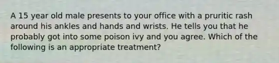 A 15 year old male presents to your office with a pruritic rash around his ankles and hands and wrists. He tells you that he probably got into some poison ivy and you agree. Which of the following is an appropriate treatment?