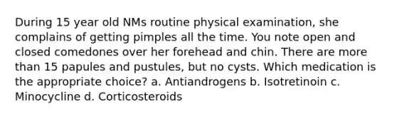 During 15 year old NMs routine physical examination, she complains of getting pimples all the time. You note open and closed comedones over her forehead and chin. There are more than 15 papules and pustules, but no cysts. Which medication is the appropriate choice? a. Antiandrogens b. Isotretinoin c. Minocycline d. Corticosteroids