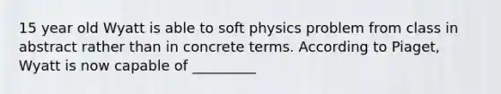 15 year old Wyatt is able to soft physics problem from class in abstract rather than in concrete terms. According to Piaget, Wyatt is now capable of _________