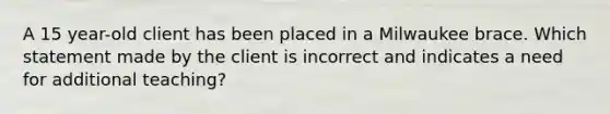 A 15 year-old client has been placed in a Milwaukee brace. Which statement made by the client is incorrect and indicates a need for additional teaching?