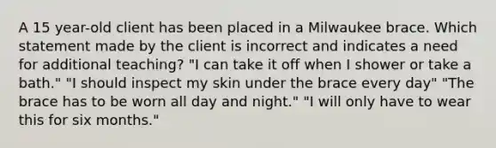 A 15 year-old client has been placed in a Milwaukee brace. Which statement made by the client is incorrect and indicates a need for additional teaching? "I can take it off when I shower or take a bath." "I should inspect my skin under the brace every day" "The brace has to be worn all day and night." "I will only have to wear this for six months."