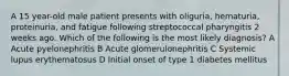 A 15 year-old male patient presents with oliguria, hematuria, proteinuria, and fatigue following streptococcal pharyngitis 2 weeks ago. Which of the following is the most likely diagnosis? A Acute pyelonephritis B Acute glomerulonephritis C Systemic lupus erythematosus D Initial onset of type 1 diabetes mellitus