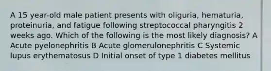 A 15 year-old male patient presents with oliguria, hematuria, proteinuria, and fatigue following streptococcal pharyngitis 2 weeks ago. Which of the following is the most likely diagnosis? A Acute pyelonephritis B Acute glomerulonephritis C Systemic lupus erythematosus D Initial onset of type 1 diabetes mellitus