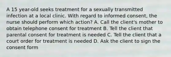 A 15 year-old seeks treatment for a sexually transmitted infection at a local clinic. With regard to informed consent, the nurse should perform which action? A. Call the client's mother to obtain telephone consent for treatment B. Tell the client that parental consent for treatment is needed C. Tell the client that a court order for treatment is needed D. Ask the client to sign the consent form