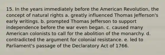 15. In the years immediately before the American Revolution, the concept of natural rights a. greatly influenced Thomas Jefferson's early writings. b. prompted Thomas Jefferson to support independence before the war even began. c. caused many American colonists to call for the abolition of the monarchy. d. contradicted the argument for colonial resistance. e. led to Parliament's passage of the Declaratory Act of 1766.