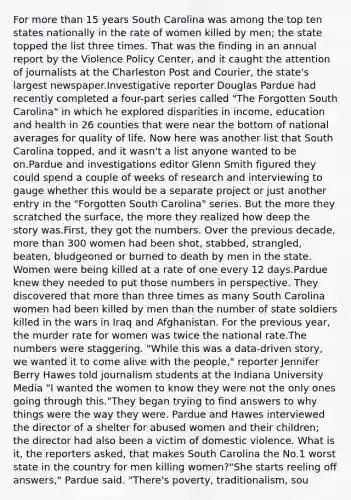 For more than 15 years South Carolina was among the top ten states nationally in the rate of women killed by men; the state topped the list three times. That was the finding in an annual report by the Violence Policy Center, and it caught the attention of journalists at the Charleston Post and Courier, the state's largest newspaper.Investigative reporter Douglas Pardue had recently completed a four-part series called "The Forgotten South Carolina" in which he explored disparities in income, education and health in 26 counties that were near the bottom of national averages for quality of life. Now here was another list that South Carolina topped, and it wasn't a list anyone wanted to be on.Pardue and investigations editor Glenn Smith figured they could spend a couple of weeks of research and interviewing to gauge whether this would be a separate project or just another entry in the "Forgotten South Carolina" series. But the more they scratched the surface, the more they realized how deep the story was.First, they got the numbers. Over the previous decade, more than 300 women had been shot, stabbed, strangled, beaten, bludgeoned or burned to death by men in the state. Women were being killed at a rate of one every 12 days.Pardue knew they needed to put those numbers in perspective. They discovered that more than three times as many South Carolina women had been killed by men than the number of state soldiers killed in the wars in Iraq and Afghanistan. For the previous year, the murder rate for women was twice the national rate.The numbers were staggering. "While this was a data-driven story, we wanted it to come alive with the people," reporter Jennifer Berry Hawes told journalism students at the Indiana University Media "I wanted the women to know they were not the only ones going through this."They began trying to find answers to why things were the way they were. Pardue and Hawes interviewed the director of a shelter for abused women and their children; the director had also been a victim of domestic violence. What is it, the reporters asked, that makes South Carolina the No.1 worst state in the country for men killing women?"She starts reeling off answers," Pardue said. "There's poverty, traditionalism, sou