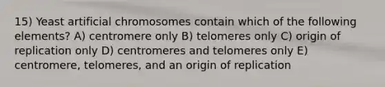 15) Yeast artificial chromosomes contain which of the following elements? A) centromere only B) telomeres only C) origin of replication only D) centromeres and telomeres only E) centromere, telomeres, and an origin of replication