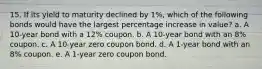 15. If its yield to maturity declined by 1%, which of the following bonds would have the largest percentage increase in value? a. A 10-year bond with a 12% coupon. b. A 10-year bond with an 8% coupon. c. A 10-year zero coupon bond. d. A 1-year bond with an 8% coupon. e. A 1-year zero coupon bond.