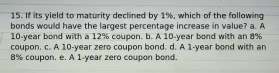 15. If its yield to maturity declined by 1%, which of the following bonds would have the largest percentage increase in value? a. A 10-year bond with a 12% coupon. b. A 10-year bond with an 8% coupon. c. A 10-year zero coupon bond. d. A 1-year bond with an 8% coupon. e. A 1-year zero coupon bond.