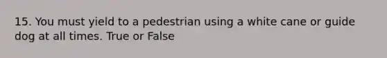 15. You must yield to a pedestrian using a white cane or guide dog at all times. True or False