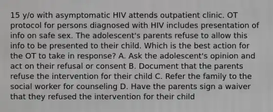 15 y/o with asymptomatic HIV attends outpatient clinic. OT protocol for persons diagnosed with HIV includes presentation of info on safe sex. The adolescent's parents refuse to allow this info to be presented to their child. Which is the best action for the OT to take in response? A. Ask the adolescent's opinion and act on their refusal or consent B. Document that the parents refuse the intervention for their child C. Refer the family to the social worker for counseling D. Have the parents sign a waiver that they refused the intervention for their child