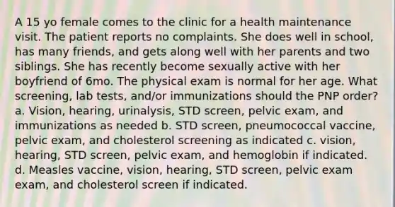 A 15 yo female comes to the clinic for a health maintenance visit. The patient reports no complaints. She does well in school, has many friends, and gets along well with her parents and two siblings. She has recently become sexually active with her boyfriend of 6mo. The physical exam is normal for her age. What screening, lab tests, and/or immunizations should the PNP order? a. Vision, hearing, urinalysis, STD screen, pelvic exam, and immunizations as needed b. STD screen, pneumococcal vaccine, pelvic exam, and cholesterol screening as indicated c. vision, hearing, STD screen, pelvic exam, and hemoglobin if indicated. d. Measles vaccine, vision, hearing, STD screen, pelvic exam exam, and cholesterol screen if indicated.