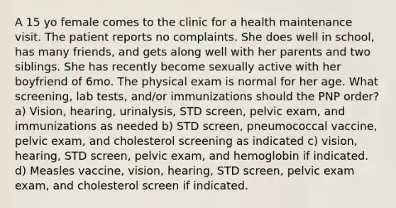 A 15 yo female comes to the clinic for a health maintenance visit. The patient reports no complaints. She does well in school, has many friends, and gets along well with her parents and two siblings. She has recently become sexually active with her boyfriend of 6mo. The physical exam is normal for her age. What screening, lab tests, and/or immunizations should the PNP order? a) Vision, hearing, urinalysis, STD screen, pelvic exam, and immunizations as needed b) STD screen, pneumococcal vaccine, pelvic exam, and cholesterol screening as indicated c) vision, hearing, STD screen, pelvic exam, and hemoglobin if indicated. d) Measles vaccine, vision, hearing, STD screen, pelvic exam exam, and cholesterol screen if indicated.