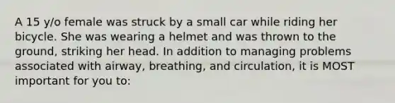 A 15 y/o female was struck by a small car while riding her bicycle. She was wearing a helmet and was thrown to the ground, striking her head. In addition to managing problems associated with airway, breathing, and circulation, it is MOST important for you to: