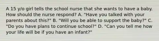 A 15 y/o girl tells the school nurse that she wants to have a baby. How should the nurse respond? A. "Have you talked with your parents about this?" B. "Will you be able to support the baby?" C. "Do you have plans to continue school?" D. "Can you tell me how your life will be if you have an infant?"