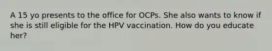 A 15 yo presents to the office for OCPs. She also wants to know if she is still eligible for the HPV vaccination. How do you educate her?