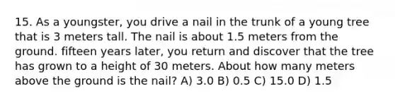 15. As a youngster, you drive a nail in the trunk of a young tree that is 3 meters tall. The nail is about 1.5 meters from the ground. fifteen years later, you return and discover that the tree has grown to a height of 30 meters. About how many meters above the ground is the nail? A) 3.0 B) 0.5 C) 15.0 D) 1.5