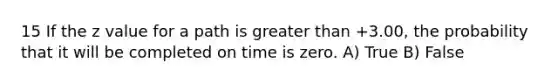 15 If the z value for a path is greater than +3.00, the probability that it will be completed on time is zero. A) True B) False