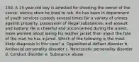 150. A 15-year-old boy is arrested for shooting the owner of the conve- nience store he tried to rob. He has been in department of youth services custody several times for a variety of crimes against property, possession of illegal substances, and assault and battery. He is cheerful and unconcerned during the arrest, more worried about losing his leather jacket than about the fate of the man he has injured. Which of the following is the most likely diagnosis in this case? a. Oppositional defiant disorder b. Antisocial personality disorder c. Narcissistic personality disorder d. Conduct disorder e. Substance abuse