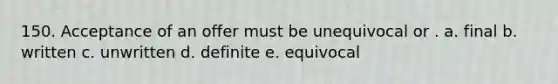 150. Acceptance of an offer must be unequivocal or . a. final b. written c. unwritten d. definite e. equivocal