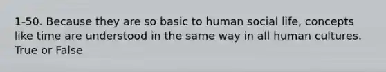 1-50. Because they are so basic to human social life, concepts like time are understood in the same way in all human cultures. True or False